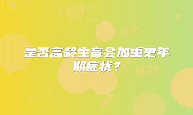 是否高龄生育会加重更年期症状?