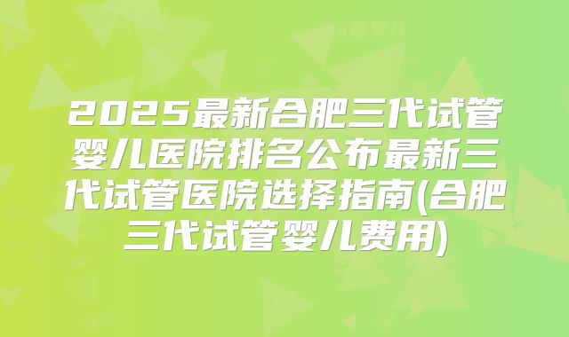 2025最新合肥三代试管婴儿医院排名公布最新三代试管医院选择指南(合肥三代试管婴儿费用)
