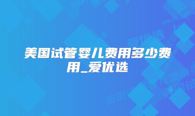 美国试管婴儿费用多少费用_爱优选
