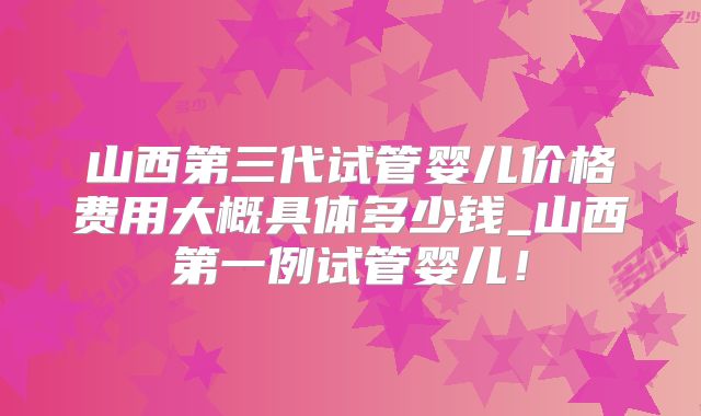 山西第三代试管婴儿价格费用大概具体多少钱_山西第一例试管婴儿!