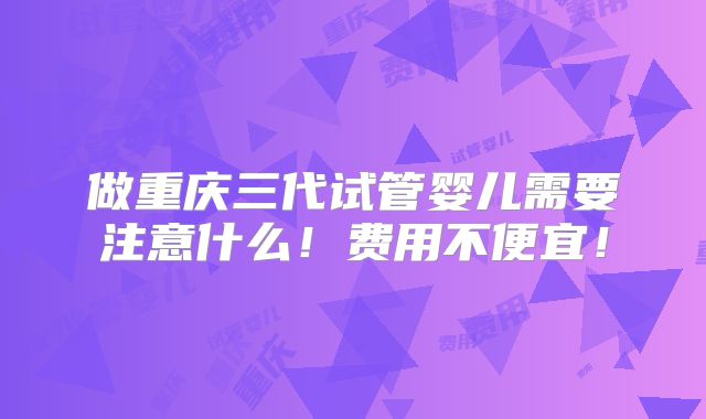 做重庆三代试管婴儿需要注意什么！费用不便宜！