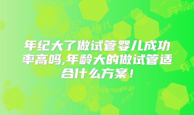年纪大了做试管婴儿成功率高吗,年龄大的做试管适合什么方案！