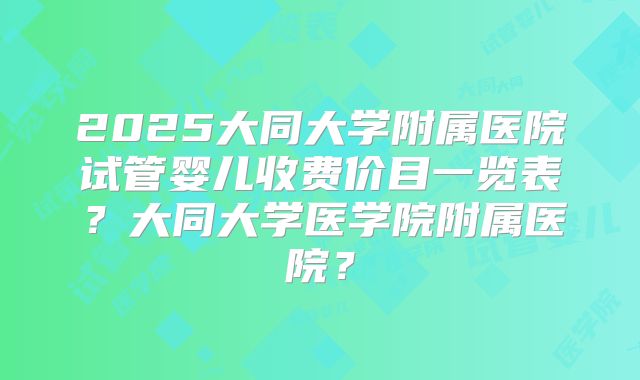 2025大同大学附属医院试管婴儿收费价目一览表?大同大学医学院附属医院?