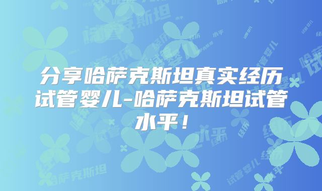 分享哈萨克斯坦真实经历试管婴儿-哈萨克斯坦试管水平!