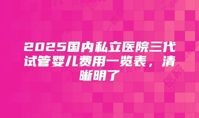 2025国内私立医院三代试管婴儿费用一览表，清晰明了