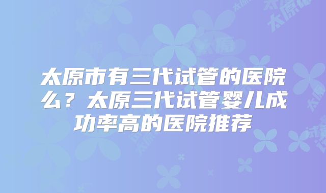 太原市有三代试管的医院么?太原三代试管婴儿成功率高的医院推荐