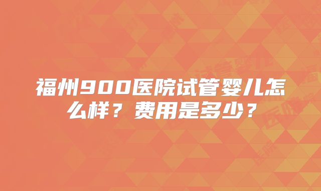 福州900医院试管婴儿怎么样?费用是多少?