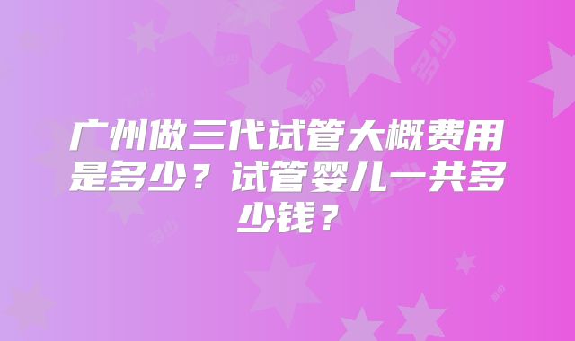 广州做三代试管大概费用是多少？试管婴儿一共多少钱？