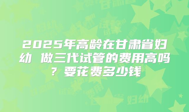 2025年高龄在甘肃省妇幼 做三代试管的费用高吗？要花费多少钱