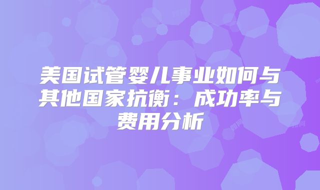 美国试管婴儿事业如何与其他国家抗衡:成功率与费用分析
