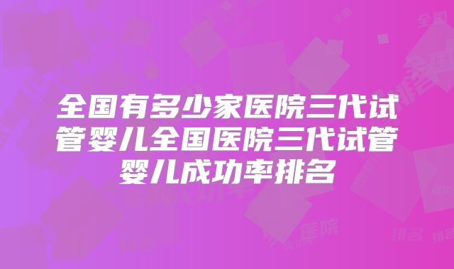 全国有多少家医院三代试管婴儿全国医院三代试管婴儿成功率排名