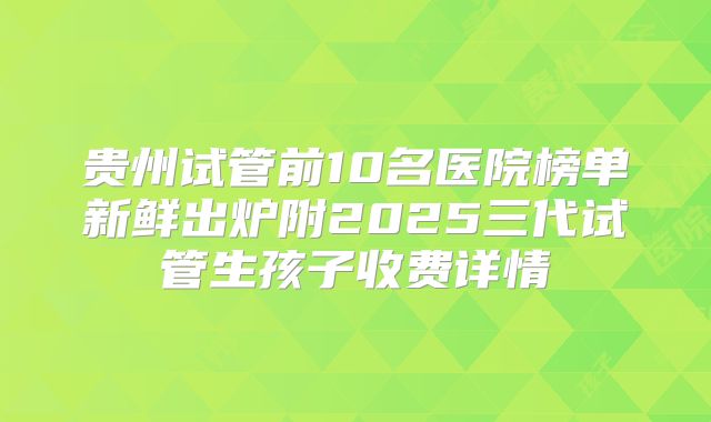 贵州试管前10名医院榜单新鲜出炉附2025三代试管生孩子收费详情