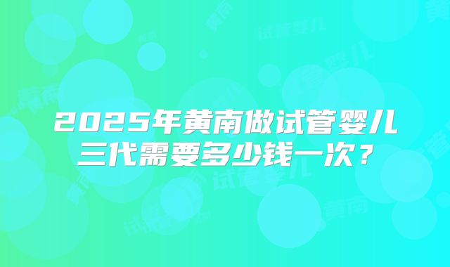 2025年黄南做试管婴儿三代需要多少钱一次？
