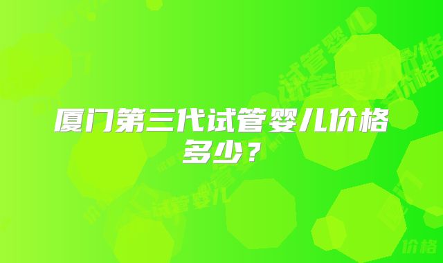 厦门第三代试管婴儿价格多少?