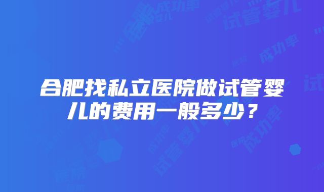合肥找私立医院做试管婴儿的费用一般多少?