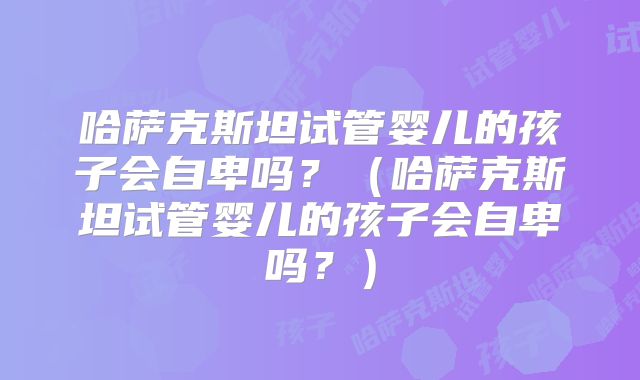 哈萨克斯坦试管婴儿的孩子会自卑吗？（哈萨克斯坦试管婴儿的孩子会自卑吗？）
