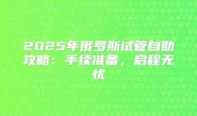 2025年俄罗斯试管自助攻略：手续准备，启程无忧