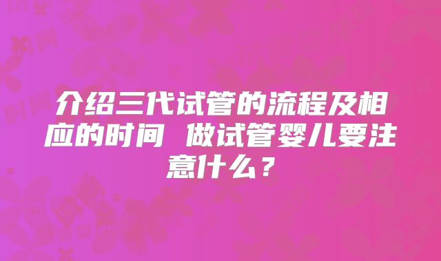 介绍三代试管的流程及相应的时间 做试管婴儿要注意什么？