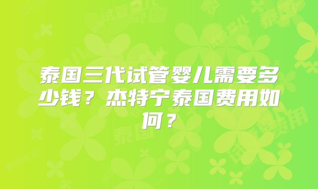 泰国三代试管婴儿需要多少钱？杰特宁泰国费用如何？