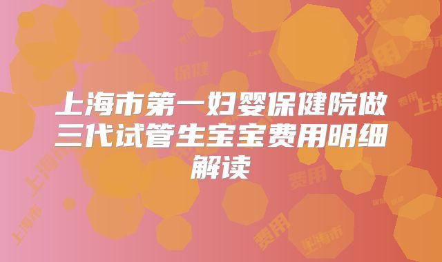 上海市第一妇婴保健院做三代试管生宝宝费用明细解读