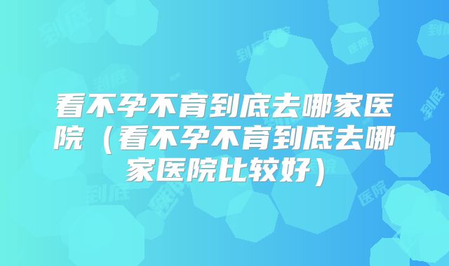 看不孕不育到底去哪家医院（看不孕不育到底去哪家医院比较好）