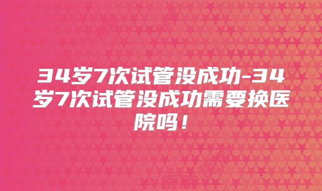 34岁7次试管没成功-34岁7次试管没成功需要换医院吗!