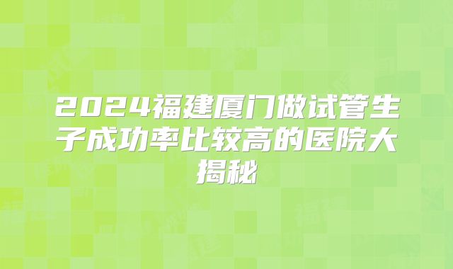 2024福建厦门做试管生子成功率比较高的医院大揭秘