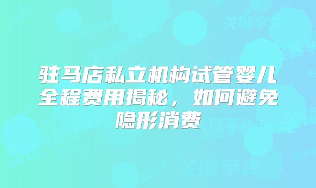 驻马店私立机构试管婴儿全程费用揭秘,如何避免隐形消费