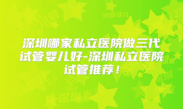 深圳哪家私立医院做三代试管婴儿好-深圳私立医院试管推荐!