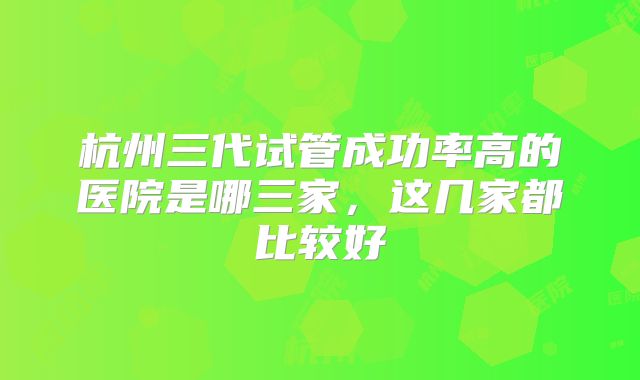 杭州三代试管成功率高的医院是哪三家，这几家都比较好