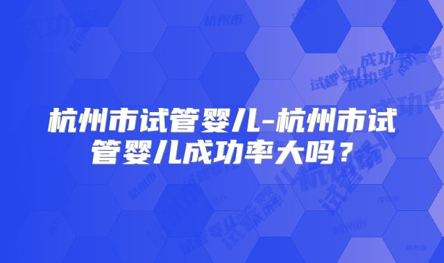 杭州市试管婴儿-杭州市试管婴儿成功率大吗?