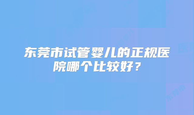 东莞市试管婴儿的正规医院哪个比较好？