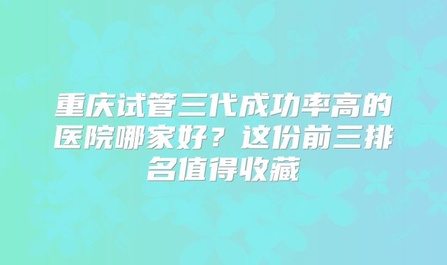 重庆试管三代成功率高的医院哪家好?这份前三排名值得收藏