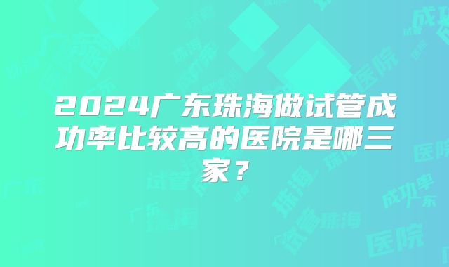 2024广东珠海做试管成功率比较高的医院是哪三家？