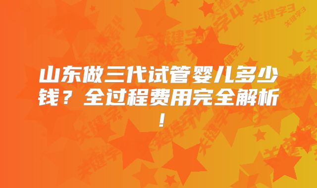 山东做三代试管婴儿多少钱？全过程费用完全解析！
