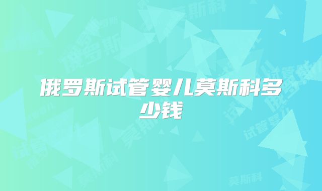 俄罗斯试管婴儿莫斯科多少钱
