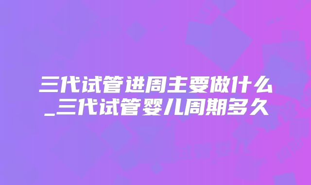 三代试管进周主要做什么_三代试管婴儿周期多久