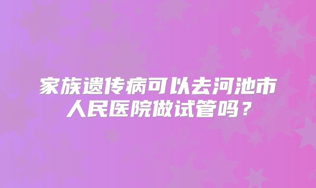 家族遗传病可以去河池市人民医院做试管吗？