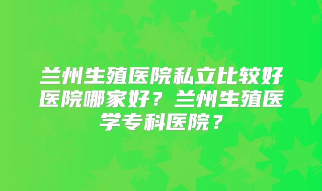 兰州生殖医院私立比较好医院哪家好？兰州生殖医学专科医院？