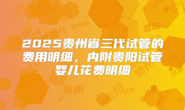 2025贵州省三代试管的费用明细，内附贵阳试管婴儿花费明细