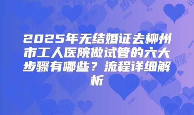 2025年无结婚证去柳州市工人医院做试管的六大步骤有哪些?流程详细解析