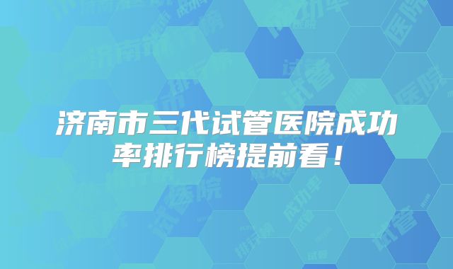 济南市三代试管医院成功率排行榜提前看!