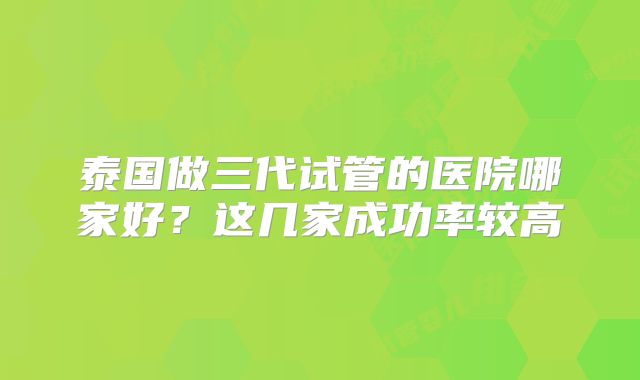 泰国做三代试管的医院哪家好？这几家成功率较高