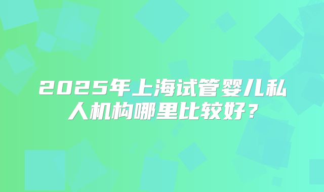 2025年上海试管婴儿私人机构哪里比较好？