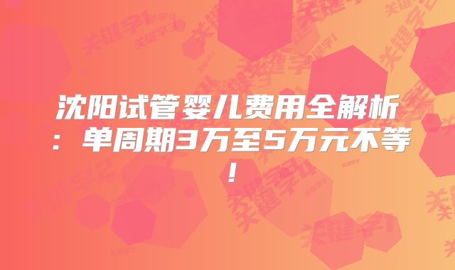 沈阳试管婴儿费用全解析：单周期3万至5万元不等！