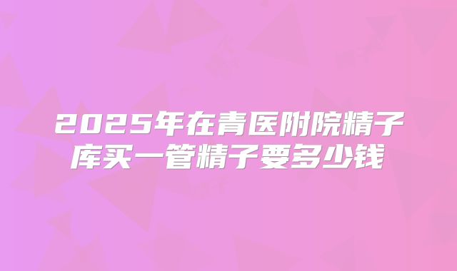 2025年在青医附院精子库买一管精子要多少钱