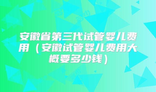 安徽省第三代试管婴儿费用（安徽试管婴儿费用大概要多少钱）