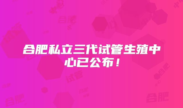 合肥私立三代试管生殖中心已公布!