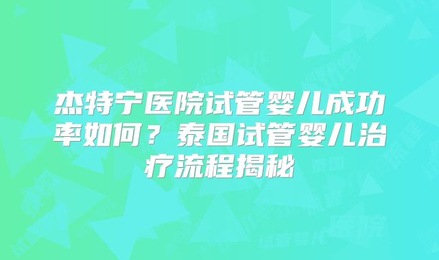 杰特宁医院试管婴儿成功率如何？泰国试管婴儿治疗流程揭秘