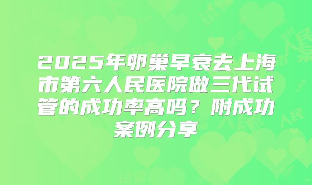 2025年卵巢早衰去上海市第六人民医院做三代试管的成功率高吗?附成功案例分享